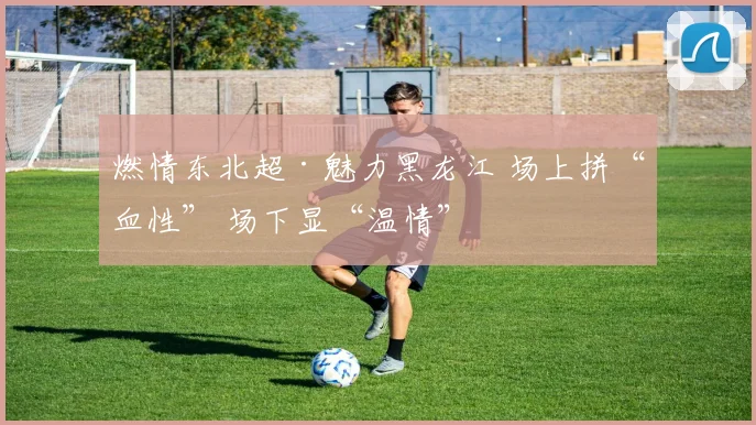 燃情东北超·魅力黑龙江 场上拼“血性” 场下显“温情”